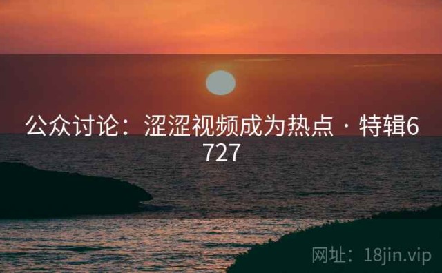 公众讨论：涩涩视频成为热点 · 特辑6727