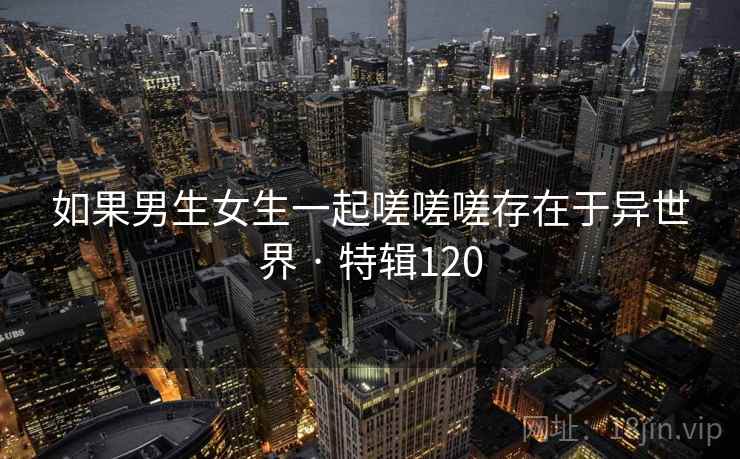 如果男生女生一起嗟嗟嗟存在于异世界 · 特辑120