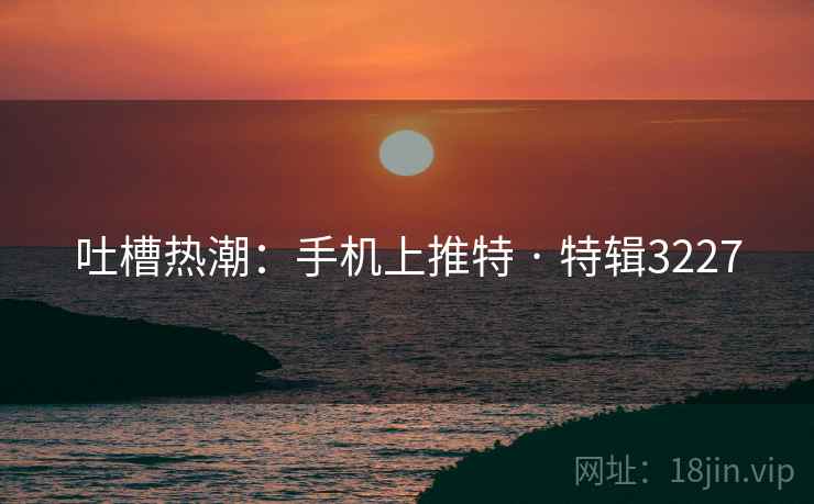 吐槽热潮：手机上推特 · 特辑3227