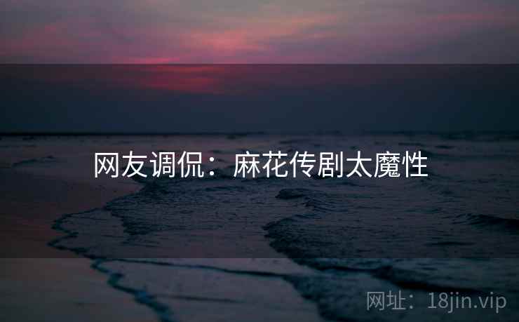 网友调侃：麻花传剧太魔性