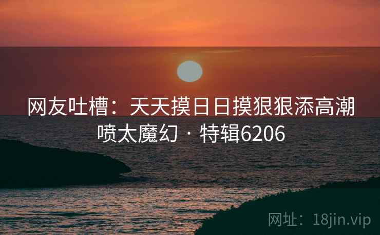 网友吐槽：天天摸日日摸狠狠添高潮喷太魔幻 · 特辑6206