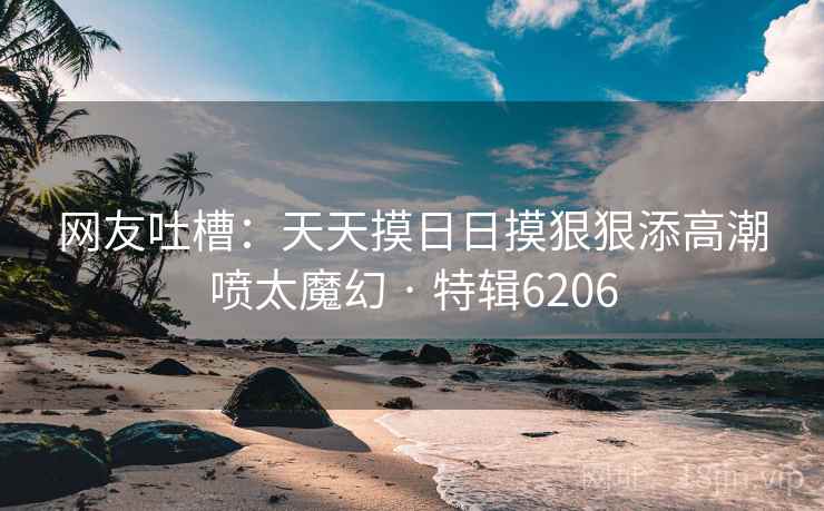 网友吐槽：天天摸日日摸狠狠添高潮喷太魔幻 · 特辑6206