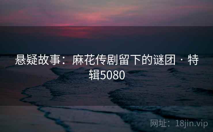 悬疑故事：麻花传剧留下的谜团 · 特辑5080