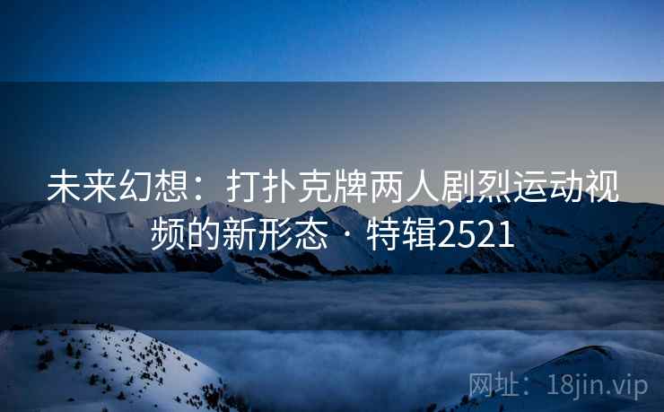 未来幻想：打扑克牌两人剧烈运动视频的新形态 · 特辑2521
