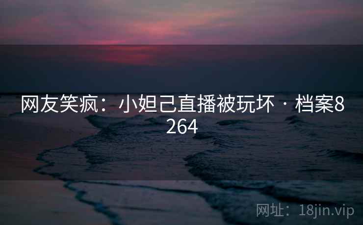 网友笑疯:小妲己直播被玩坏 · 档案8264 网友笑疯:小妲己直播被玩坏 · 档案8264