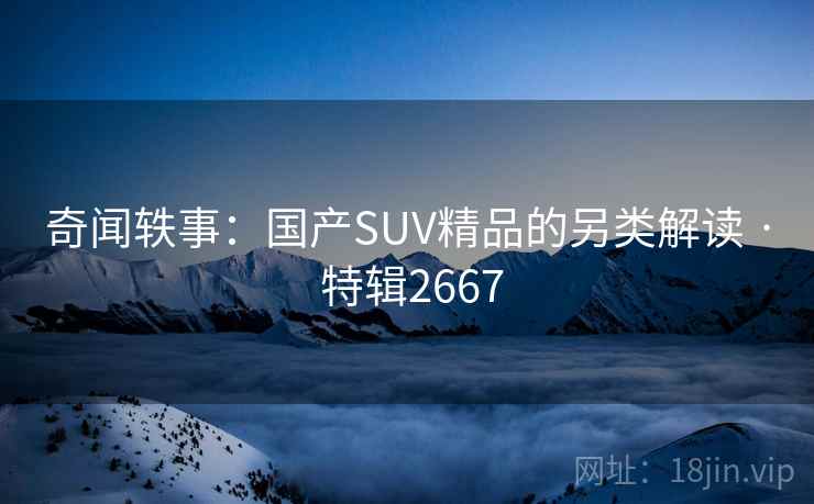 奇闻轶事:国产SUV精品的另类解读 · 特辑2667 奇闻轶事:国产SUV精品的另类解读 · 特辑2667