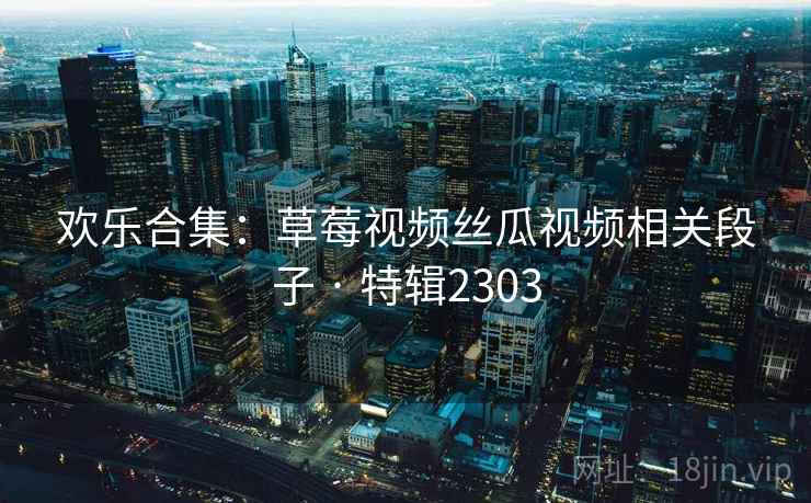 欢乐合集：草莓视频丝瓜视频相关段子 · 特辑2303