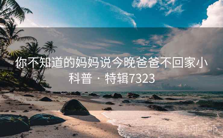 你不知道的妈妈说今晚爸爸不回家小科普 · 特辑7323 你不知道的妈妈说今晚爸爸不回家小科普 · 特辑7323