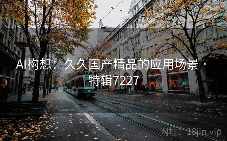 AI构想:久久国产精品的应用场景 · 特辑7227 AI构想:久久国产精品的应用场景 · 特辑7227