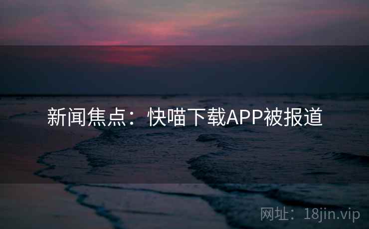 新闻焦点：快喵下载APP被报道
