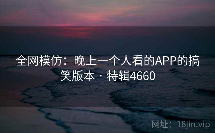 全网模仿：晚上一个人看的APP的搞笑版本 · 特辑4660