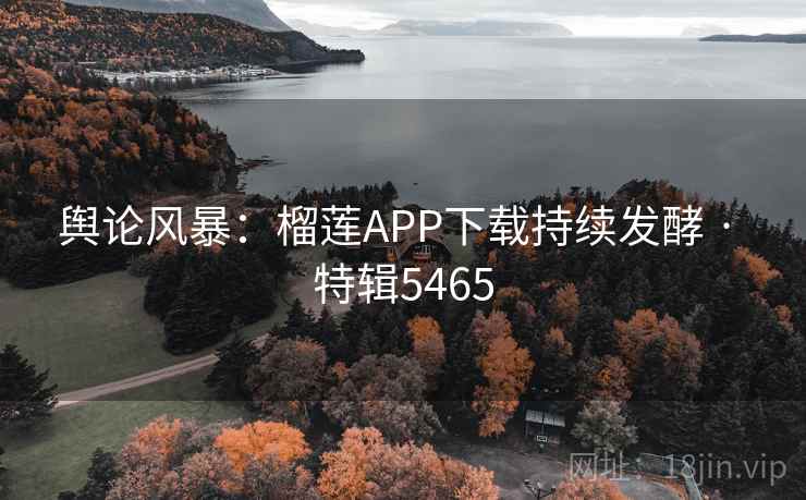 舆论风暴：榴莲APP下载持续发酵 · 特辑5465