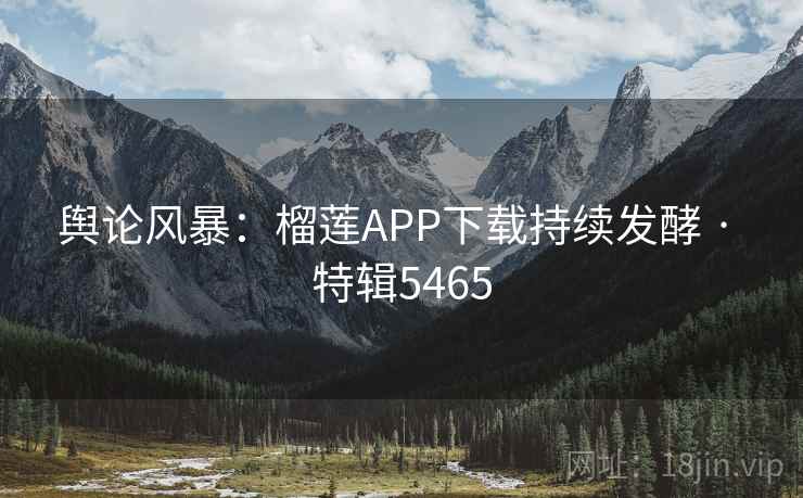 舆论风暴：榴莲APP下载持续发酵 · 特辑5465